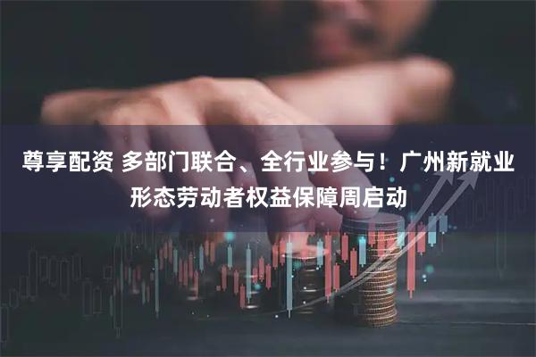 尊享配资 多部门联合、全行业参与！广州新就业形态劳动者权益保障周启动