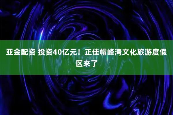 亚金配资 投资40亿元！正佳帽峰湾文化旅游度假区来了