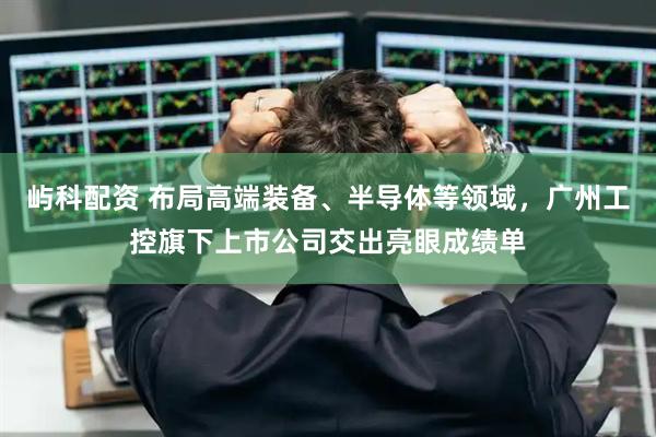 屿科配资 布局高端装备、半导体等领域，广州工控旗下上市公司交出亮眼成绩单