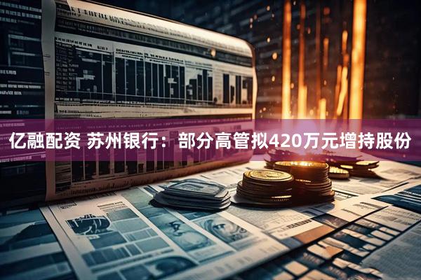 亿融配资 苏州银行：部分高管拟420万元增持股份