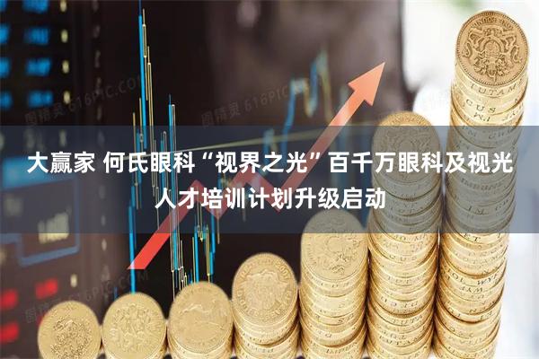 大赢家 何氏眼科“视界之光”百千万眼科及视光人才培训计划升级启动