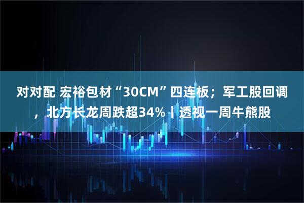 对对配 宏裕包材“30CM”四连板；军工股回调，北方长龙周跌超34%丨透视一周牛熊股