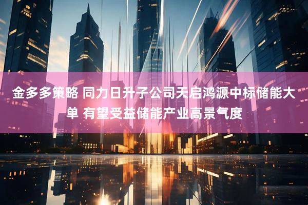 金多多策略 同力日升子公司天启鸿源中标储能大单 有望受益储能产业高景气度