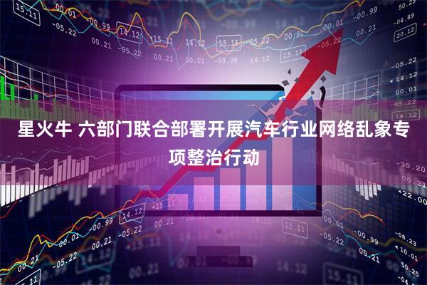 星火牛 六部门联合部署开展汽车行业网络乱象专项整治行动
