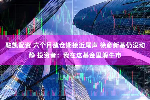 融凯配资 六个月建仓期接近尾声 徐彦新基仍没动静 投资者：我在这基金里躲牛市