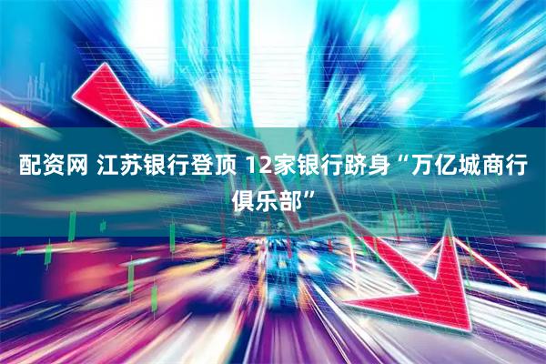 配资网 江苏银行登顶 12家银行跻身“万亿城商行俱乐部”