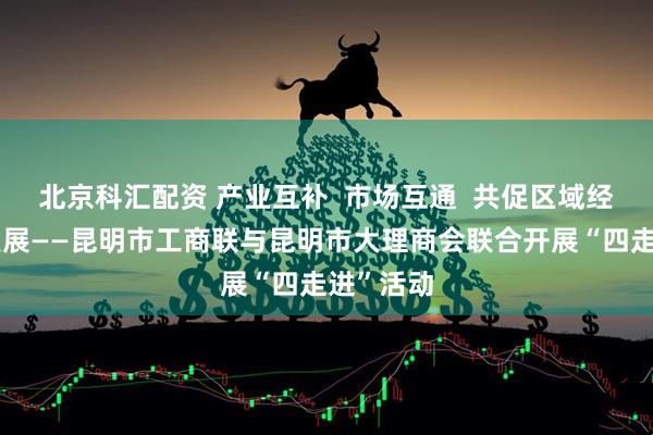 北京科汇配资 产业互补  市场互通  共促区域经济协同发展——昆明市工商联与昆明市大理商会联合开展“四走进”活动