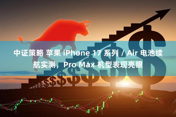 中证策略 苹果 iPhone 17 系列 / Air 电池续航实测，Pro Max 机型表现亮眼
