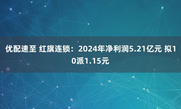 优配速至 红旗连锁：2024年净利润5.21亿元 拟10派1.15元