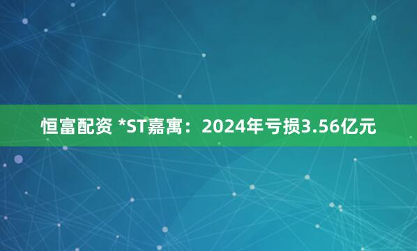 恒富配资 *ST嘉寓：2024年亏损3.56亿元