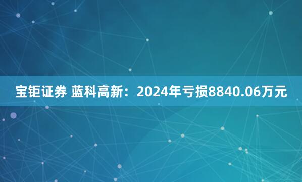 宝钜证券 蓝科高新：2024年亏损8840.06万元