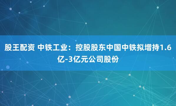 股王配资 中铁工业：控股股东中国中铁拟增持1.6亿-3亿元公司股份