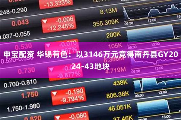 申宝配资 华锡有色：以3146万元竞得南丹县GY2024-43地块