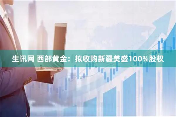 生讯网 西部黄金：拟收购新疆美盛100%股权