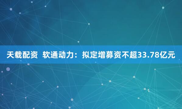 天载配资  软通动力：拟定增募资不超33.78亿元