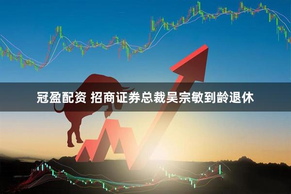 冠盈配资 招商证券总裁吴宗敏到龄退休