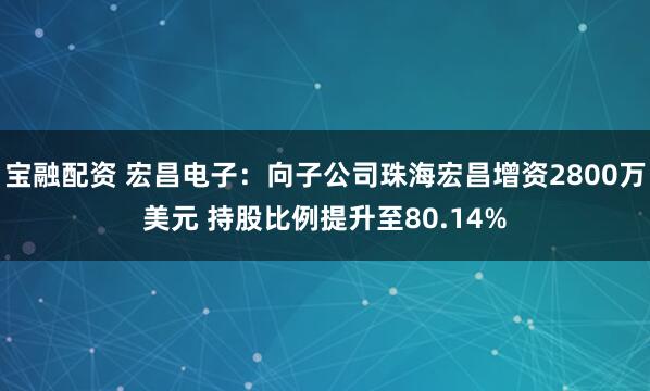 宝融配资 宏昌电子：向子公司珠海宏昌增资2800万美元 持股比例提升至80.14%