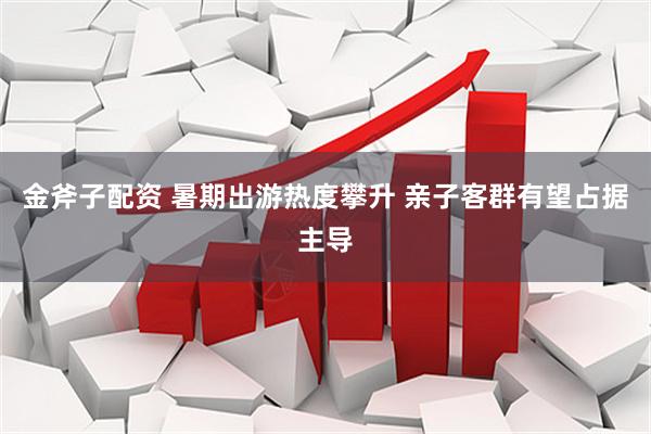 金斧子配资 暑期出游热度攀升 亲子客群有望占据主导