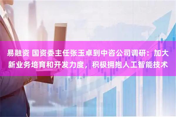 易融资 国资委主任张玉卓到中咨公司调研：加大新业务培育和开发力度，积极拥抱人工智能技术