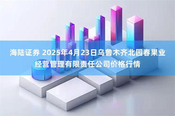 海陆证券 2025年4月23日乌鲁木齐北园春果业经营管理有限责任公司价格行情