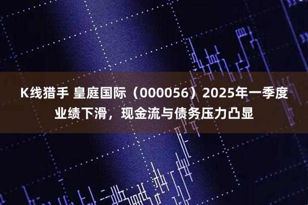 K线猎手 皇庭国际（000056）2025年一季度业绩下滑，现金流与债务压力凸显
