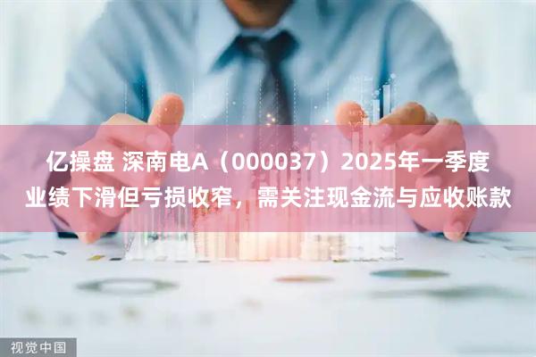亿操盘 深南电A（000037）2025年一季度业绩下滑但亏损收窄，需关注现金流与应收账款