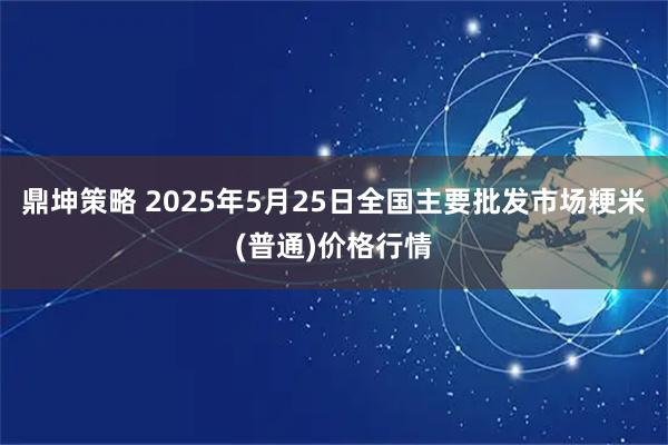 鼎坤策略 2025年5月25日全国主要批发市场粳米(普通)价格行情