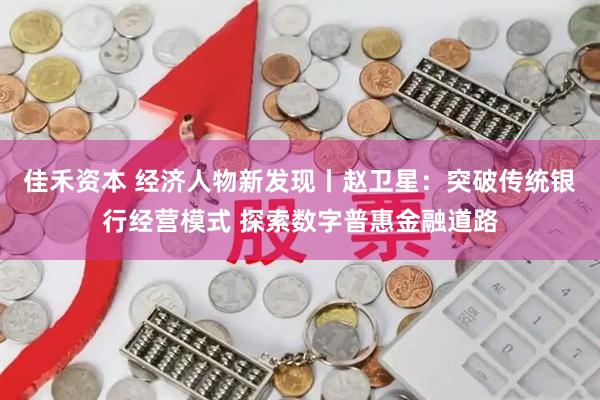 佳禾资本 经济人物新发现丨赵卫星：突破传统银行经营模式 探索数字普惠金融道路