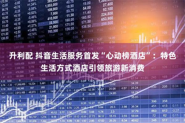 升利配 抖音生活服务首发“心动榜酒店”：特色生活方式酒店引领旅游新消费