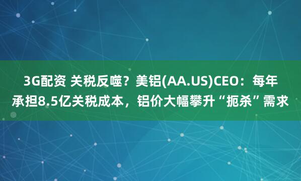 3G配资 关税反噬？美铝(AA.US)CEO：每年承担8.5亿关税成本，铝价大幅攀升“扼杀”需求