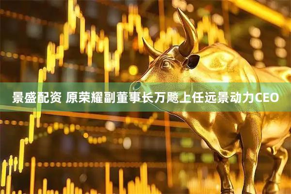 景盛配资 原荣耀副董事长万飚上任远景动力CEO