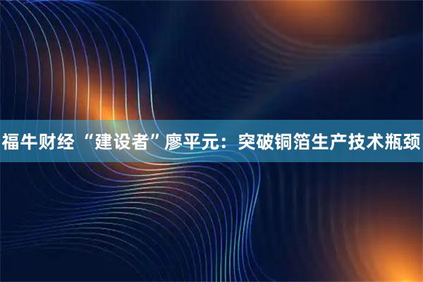 福牛财经 “建设者”廖平元：突破铜箔生产技术瓶颈