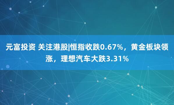 元富投资 关注港股|恒指收跌0.67%，黄金板块领涨，理想汽车大跌3.31%