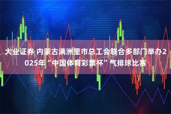 大业证券 内蒙古满洲里市总工会联合多部门举办2025年“中国体育彩票杯”气排球比赛