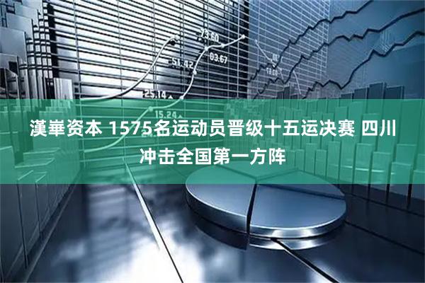 漢崋资本 1575名运动员晋级十五运决赛 四川冲击全国第一方阵