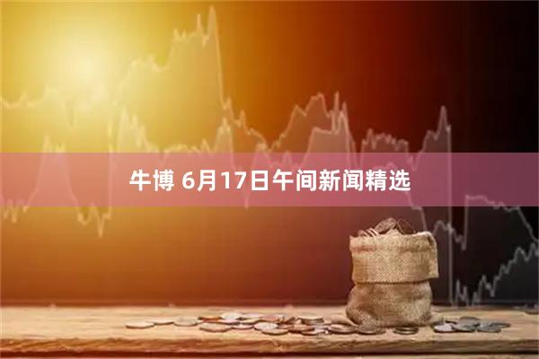 牛博 6月17日午间新闻精选