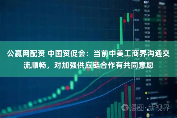 公赢网配资 中国贸促会：当前中美工商界沟通交流顺畅，对加强供应链合作有共同意愿