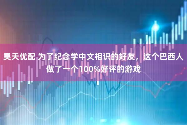 昊天优配 为了纪念学中文相识的好友，这个巴西人做了一个100%好评的游戏