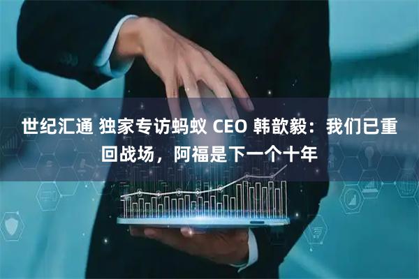 世纪汇通 独家专访蚂蚁 CEO 韩歆毅：我们已重回战场，阿福是下一个十年
