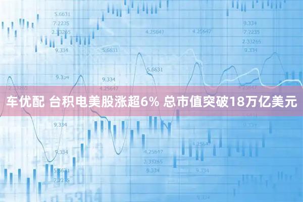 车优配 台积电美股涨超6% 总市值突破18万亿美元