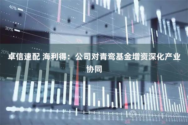 卓信速配 海利得：公司对青鸾基金增资深化产业协同