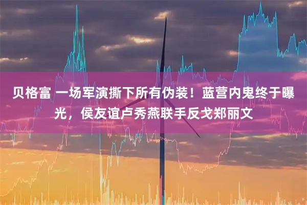 贝格富 一场军演撕下所有伪装！蓝营内鬼终于曝光，侯友谊卢秀燕联手反戈郑丽文