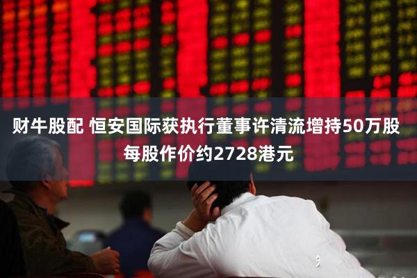 财牛股配 恒安国际获执行董事许清流增持50万股 每股作价约2728港元