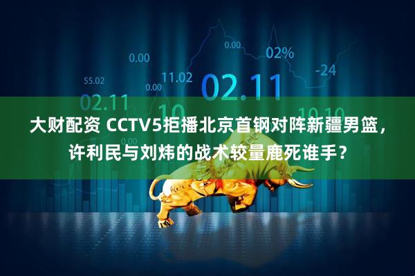 大财配资 CCTV5拒播北京首钢对阵新疆男篮，许利民与刘炜的战术较量鹿死谁手？