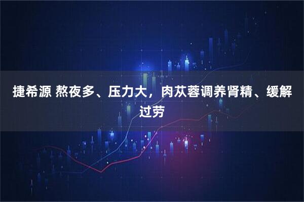 捷希源 熬夜多、压力大，肉苁蓉调养肾精、缓解过劳