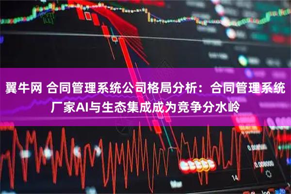 翼牛网 合同管理系统公司格局分析：合同管理系统厂家AI与生态集成成为竞争分水岭