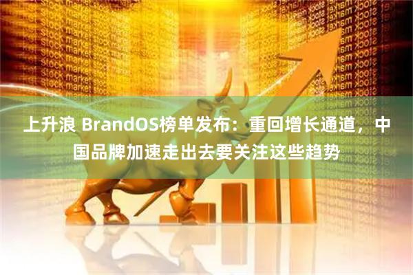 上升浪 BrandOS榜单发布：重回增长通道，中国品牌加速走出去要关注这些趋势