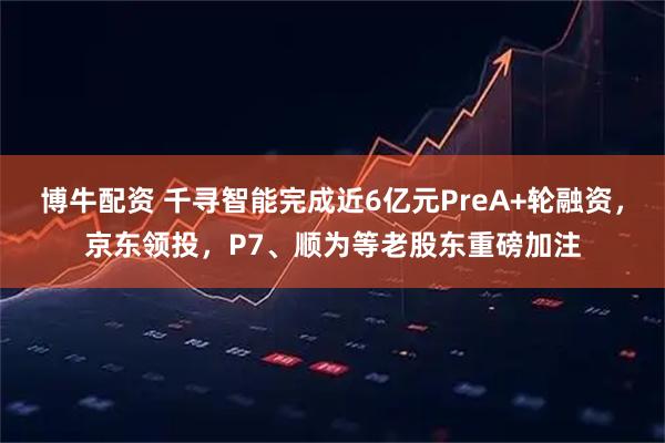 博牛配资 千寻智能完成近6亿元PreA+轮融资，京东领投，P7、顺为等老股东重磅加注