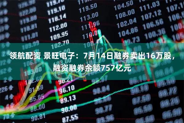 领航配资 景旺电子：7月14日融券卖出16万股，融资融券余额757亿元