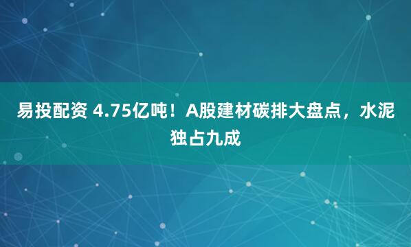 易投配资 4.75亿吨！A股建材碳排大盘点，水泥独占九成